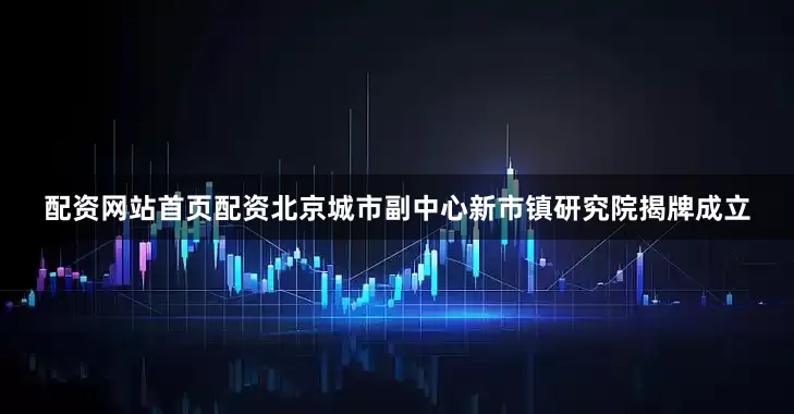 配资网站首页配资北京城市副中心新市镇研究院揭牌成立