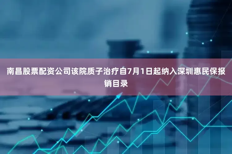 南昌股票配资公司该院质子治疗自7月1日起纳入深圳惠民保报销目录