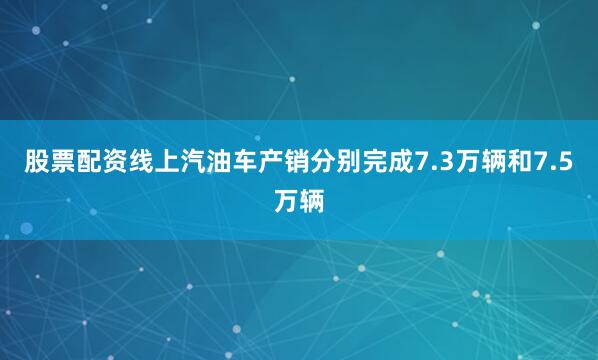 股票配资线上汽油车产销分别完成7.3万辆和7.5万辆