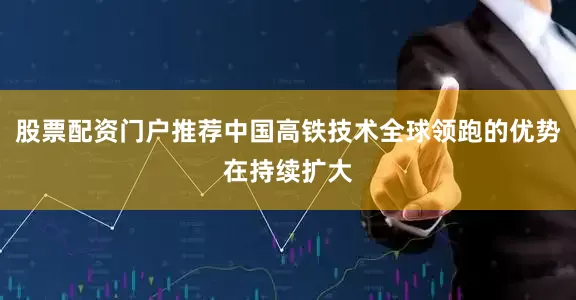 股票配资门户推荐中国高铁技术全球领跑的优势在持续扩大