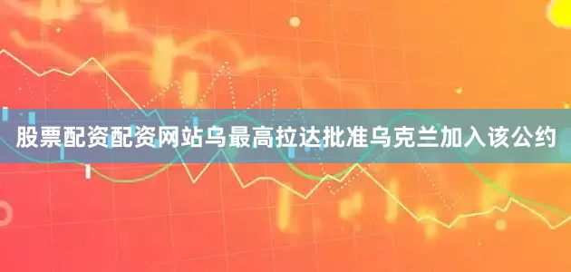 股票配资配资网站乌最高拉达批准乌克兰加入该公约