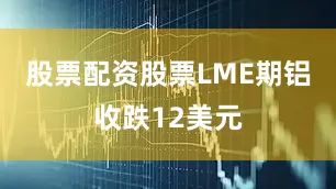 股票配资股票LME期铝收跌12美元