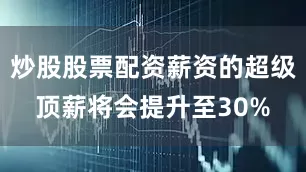 炒股股票配资薪资的超级顶薪将会提升至30%