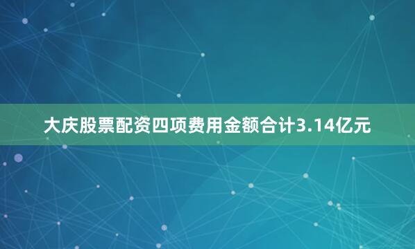 大庆股票配资四项费用金额合计3.14亿元