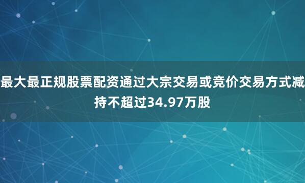 最大最正规股票配资通过大宗交易或竞价交易方式减持不超过34.97万股