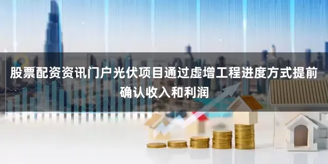 股票配资资讯门户光伏项目通过虚增工程进度方式提前确认收入和利润