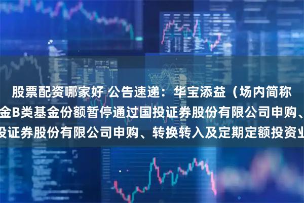 股票配资哪家好 公告速递：华宝添益（场内简称“华宝添益ETF”）基金B类基金份额暂停通过国投证券股份有限公司申购、转换转入及定期定额投资业务