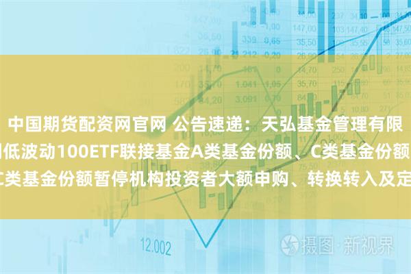 中国期货配资网官网 公告速递：天弘基金管理有限公司关于天弘中证红利低波动100ETF联接基金A类基金份额、C类基金份额暂停机构投资者大额申购、转换转入及定期定额投资业务