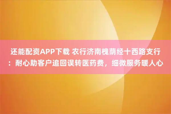 还能配资APP下载 农行济南槐荫经十西路支行：耐心助客户追回误转医药费，细微服务暖人心