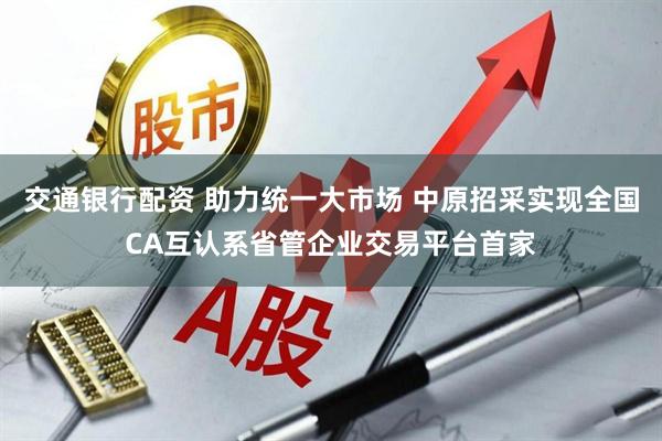 交通银行配资 助力统一大市场 中原招采实现全国CA互认系省管企业交易平台首家