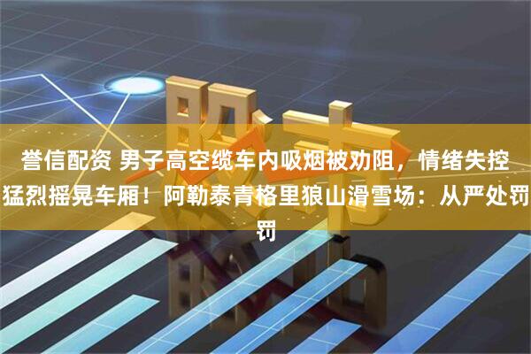 誉信配资 男子高空缆车内吸烟被劝阻，情绪失控猛烈摇晃车厢！阿勒泰青格里狼山滑雪场：从严处罚