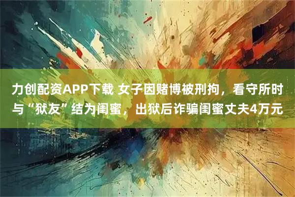 力创配资APP下载 女子因赌博被刑拘,看守所时与“狱友”结为闺蜜,出狱后诈骗闺蜜丈夫4万元