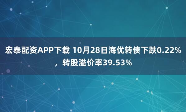 宏泰配资APP下载 10月28日海优转债下跌0.22%，转股溢价率39.53%