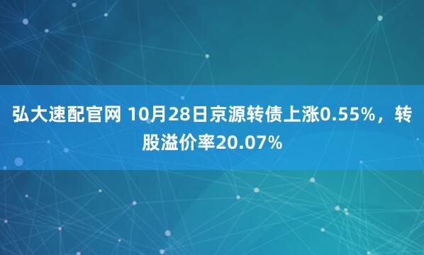 弘大速配官网 10月28日京源转债上涨0.55%，转股溢价率20.07%