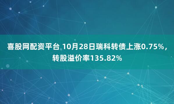 喜股网配资平台 10月28日瑞科转债上涨0.75%,转股溢价率135.82%