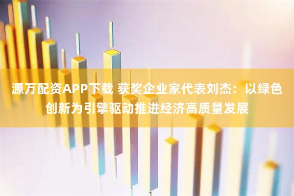 源万配资APP下载 获奖企业家代表刘杰：以绿色创新为引擎驱动推进经济高质量发展