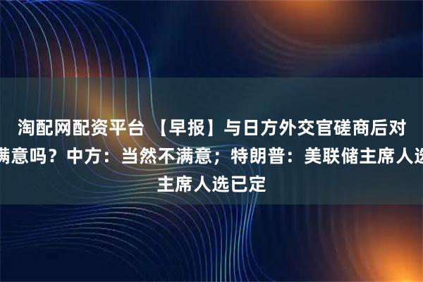 淘配网配资平台 【早报】与日方外交官磋商后对结果满意吗?中方:当然不满意;特朗普:美联储主席人选已定