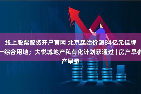 线上股票配资开户官网 北京起始价超84亿元挂牌一综合用地；大悦城地产私有化计划获通过 | 房产早参
