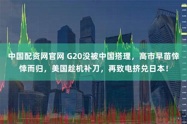 中国配资网官网 G20没被中国搭理，高市早苗悻悻而归，美国趁机补刀，再致电挤兑日本！