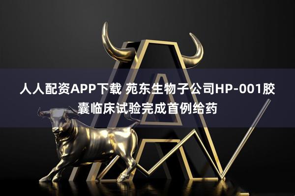 人人配资APP下载 苑东生物子公司HP-001胶囊临床试验完成首例给药