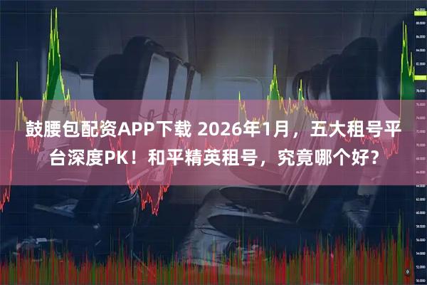 鼓腰包配资APP下载 2026年1月，五大租号平台深度PK！和平精英租号，究竟哪个好？