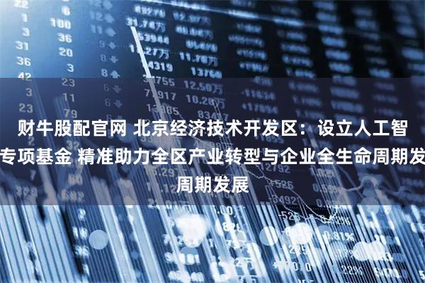 财牛股配官网 北京经济技术开发区：设立人工智能专项基金 精准助力全区产业转型与企业全生命周期发展