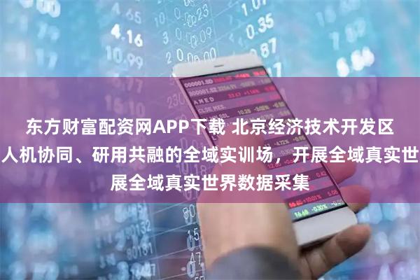 东方财富配资网APP下载 北京经济技术开发区：重点打造人机协同、研用共融的全域实训场，开展全域真实世界数据采集