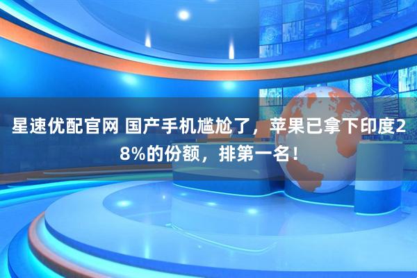 星速优配官网 国产手机尴尬了，苹果已拿下印度28%的份额，排第一名！