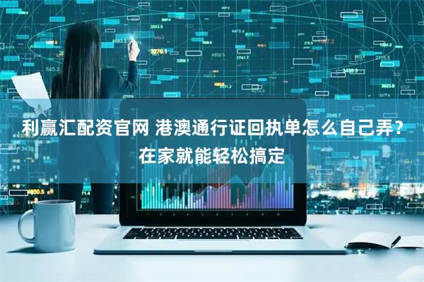 利赢汇配资官网 港澳通行证回执单怎么自己弄？在家就能轻松搞定
