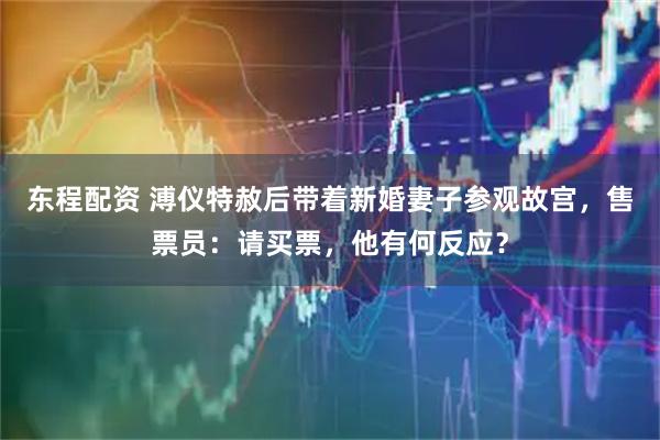 东程配资 溥仪特赦后带着新婚妻子参观故宫，售票员：请买票，他有何反应？