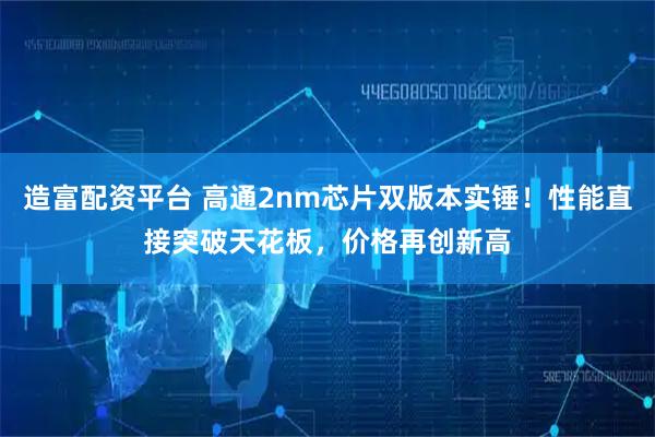 造富配资平台 高通2nm芯片双版本实锤！性能直接突破天花板，价格再创新高