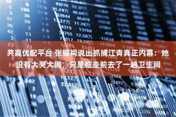 共赢优配平台 张耀祠说出抓捕江青真正内幕：她没有大哭大闹，只是临走前去了一趟卫生间