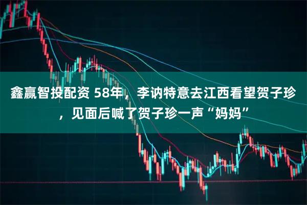 鑫赢智投配资 58年，李讷特意去江西看望贺子珍，见面后喊了贺子珍一声“妈妈”