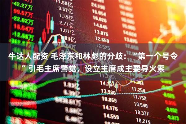牛达人配资 毛泽东和林彪的分歧：“第一个号令”引毛主席警觉，设立主席成主要导火索
