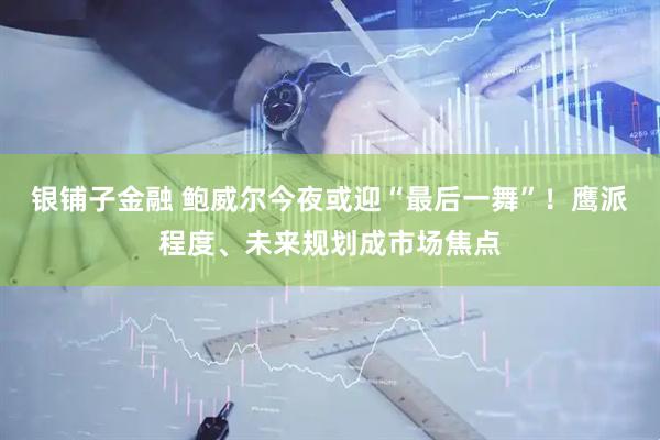 银铺子金融 鲍威尔今夜或迎“最后一舞”！鹰派程度、未来规划成市场焦点