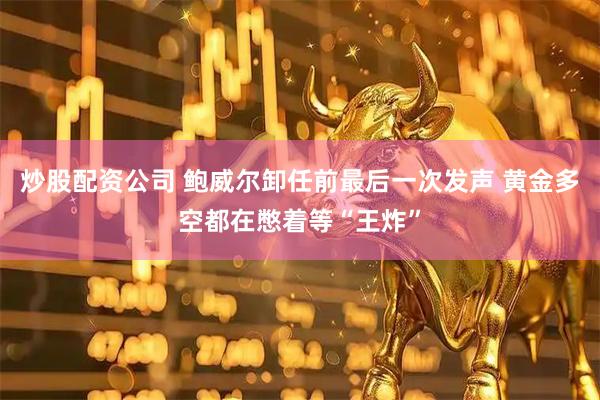 炒股配资公司 鲍威尔卸任前最后一次发声 黄金多空都在憋着等“王炸”